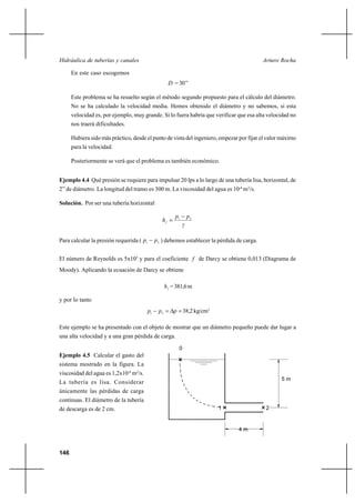                                                                  

      En este caso escogemos
                                                   = 30’’

      Este problema se ha resuelto según el método segundo propuesto para el cálculo del diámetro.
      No se ha calculado la velocidad media. Hemos obtenido el diámetro y no sabemos, si esta
      velocidad es, por ejemplo, muy grande. Si lo fuera habría que verificar que esa alta velocidad no
      nos traerá dificultades.

      Hubiera sido más práctico, desde el punto de vista del ingeniero, empezar por fijar el valor máximo
      para la velocidad.

      Posteriormente se verá que el problema es también económico.


Ejemplo 4.4 Qué presión se requiere para impulsar 20 lps a lo largo de una tubería lisa, horizontal, de
2” de diámetro. La longitud del tramo es 300 m. La viscosidad del agua es 10-6 m2/s.

Solución. Por ser una tubería horizontal

                                                       1       2
                                                 
                                                            

Para calcular la presión requerida ( 1      2 ) debemos establecer la pérdida de carga.


El número de Reynolds es 5x105 y para el coeficiente  de Darcy se obtiene 0,013 (Diagrama de
Moody). Aplicando la ecuación de Darcy se obtiene

                                                   = 381,6 m

y por lo tanto
                                        1    2    38,2 kg/cm2

Este ejemplo se ha presentado con el objeto de mostrar que un diámetro pequeño puede dar lugar a
una alta velocidad y a una gran pérdida de carga.

                                                        0
Ejemplo 4.5 Calcular el gasto del
sistema mostrado en la figura. La
viscosidad del agua es 1,2x10-6 m2/s.
                                                                                                  5m
La tubería es lisa. Considerar
únicamente las pérdidas de carga
continuas. El diámetro de la tubería
de descarga es de 2 cm.                                                 1                    2


                                                                                 4m



146
 