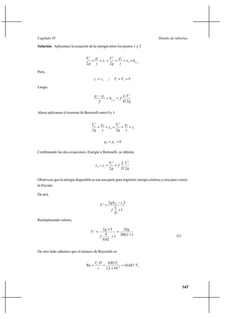                                                                           

Solución. Aplicamos la ecuación de la energía entre los puntos 1 y 2


                                 12 1       2 
                                    ⌡   ⌡ 1  2 ⌡ 2 ⌡  2 ⌡  1 2
                                 2          2   

Pero,
                                        1   2      ;   1  2  

Luego,

                                        1     2                   2
                                                      1 2  
                                                                    2

Ahora aplicamos el teorema de Bernoulli entre 0 y 1


                                    02 0       2 
                                       ⌡   ⌡ 0  1 ⌡ 1 ⌡ 1
                                    2          2 


                                                   0   2  0

Combinando las dos ecuaciones, Energía y Bernoulli, se obtiene

                                                      12      2
                                         0    1        ⌡ 
                                                      2       2

Obsérvese que la energía disponible se usa una parte para imprimir energía cinética y otra para vencer
la fricción.

De acá,

                                                      2   0 1 
                                              12 
                                                           
                                                             ⌡1
                                                           
Reemplazando valores,

                                                2 Ι 5       10 
                                    12                 
                                              
                                                  4
                                                      ⌡1   200  ⌡ 1                          (1)
                                                0 02


De otro lado sabemos que el número de Reynolds es


                                        1      002 1
                                 Re                      16667 1
                                              12  10 6




                                                                                                    147
 