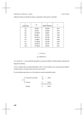                                                           

Aplicamos ahora un método de tanteos, asumiendo valores para la velocidad.




                   1                                          
                                         Re                                   1
                (supuesto)                              (según Blasius)

                    1,0                16 667                 0,0278          3,87
                    2,0                33 334                 0,0234          4,16
                    2,5                41 667,5               0,0221          4,25
                    4,0                66 668                 0,0197          4,46
                    4,2                70 001,4               0,0194          4,48
                    4,3                71 668,1               0,0193          4,49
                    4,4                73 334,8               0,0192          4,50
                    4,5                75 001,5               0,0191          4,51
                    4,51               75 168,2               0,0191          4,51




                                              1  4,51 m/s

                                             0,00142 m3/s


Los valores de  se han obtenido aplicando la ecuación de Blasius. Podrían haberse obtenido del
diagrama de Moody.

Como se señaló antes la energía disponible es de 5 m. Esta energía se usa, una parte para imprimir
energía cinética y otra para vencer las fuerzas de fricción.

En este problema particular no se ha tomado en cuenta las pérdidas locales.


                                                    2
                      Energía de velocidad                    = 1,04 m
                                                    2
               
                      Fricción                              = 3,96 m

                      Energía                                = 5,00 m




148
 