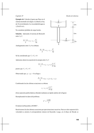                                                                                        

Ejemplo 4.6 Calcular el gasto que fluye en el
                                                                                           1
sistema mostrado en la figura. La tubería es lisa,
de 10 cm de diámetro. La viscosidad del agua es                                                           2m
                                                                                           2
1,25x10-6 m2/s.

No considerar pérdidas de carga locales.

Solución. Aplicando el teorema de Bernoulli                                                               5m
entre 1 y 2
                                                                                               4
              2   1               22
                         1   2                                                                         1m
                                    2
                                                                                           3
Análogamente entre 3 y 4 se obtiene

                                               3        4                   32
                                                               4      3
                                                                              2

Se ha considerado que 1  4  0

Aplicamos ahora la ecuación de la energía entre 2 y 3

                                          2        3                         2
                                                          3        2 ⌡ 
                                                                              2
puesto que 2  3   .


Observando que 1          4  0 se llega a

                                          2       3
                                                          ( 1      2 ) (  4     3 )


Combinando las dos últimas ecuaciones se obtiene

                                                                        2
                                                    1     4  
                                                                        2

(Esta expresión podría haberse obtenido mediante un rápido análisis de la figura)

Reemplazando los datos del problema

                                                                  2,289
                                                         2 
                                                                    

El número de Reynolds es 80 000 .

Resolveremos las dos últimas ecuaciones por aproximaciones sucesivas. Para un valor supuesto de la
velocidad se calcula el correspondiente número de Reynolds. Luego, en el ábaco de Moody se



                                                                                                             149
 