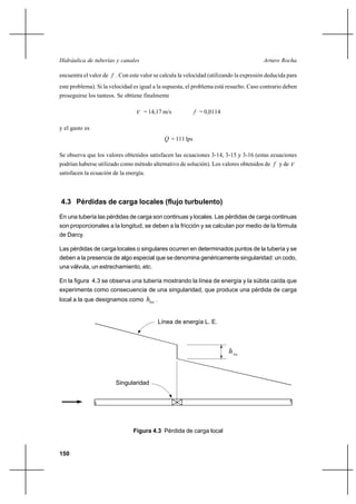                                                              

encuentra el valor de  . Con este valor se calcula la velocidad (utilizando la expresión deducida para
este problema). Si la velocidad es igual a la supuesta, el problema está resuelto. Caso contrario deben
proseguirse los tanteos. Se obtiene finalmente

                                  = 14,17 m/s                    = 0,0114

y el gasto es
                                                    = 111 lps

Se observa que los valores obtenidos satisfacen las ecuaciones 3-14, 3-15 y 3-16 (estas ecuaciones
podrían haberse utilizado como método alternativo de solución). Los valores obtenidos de  y de 
satisfacen la ecuación de la energía.



4.3 Pérdidas de carga locales (flujo turbulento)

En una tubería las pérdidas de carga son continuas y locales. Las pérdidas de carga continuas
son proporcionales a la longitud, se deben a la fricción y se calculan por medio de la fórmula
de Darcy.

Las pérdidas de carga locales o singulares ocurren en determinados puntos de la tubería y se
deben a la presencia de algo especial que se denomina genéricamente singularidad: un codo,
una válvula, un estrechamiento, etc.

En la figura 4.3 se observa una tubería mostrando la línea de energía y la súbita caída que
experimenta como consecuencia de una singularidad, que produce una pérdida de carga
local a la que designamos como           .


                                                 Línea de energía L. E.



                                                                               



                        Singularidad




                                Figura 4.3 Pérdida de carga local


150
 