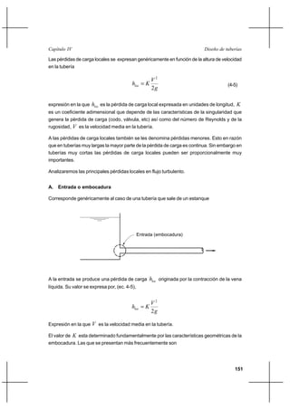                                                                       

Las pérdidas de carga locales se expresan genéricamente en función de la altura de velocidad
en la tubería

                                                     2
                                                                                   (4-5)
                                                     2

expresión en la que    es la pérdida de carga local expresada en unidades de longitud, 
es un coeficiente adimensional que depende de las características de la singularidad que
genera la pérdida de carga (codo, válvula, etc) así como del número de Reynolds y de la
rugosidad,  es la velocidad media en la tubería.

A las pérdidas de carga locales también se les denomina pérdidas menores. Esto en razón
que en tuberías muy largas la mayor parte de la pérdida de carga es continua. Sin embargo en
tuberías muy cortas las pérdidas de carga locales pueden ser proporcionalmente muy
importantes.

Analizaremos las principales pérdidas locales en flujo turbulento.


A.   Entrada o embocadura

Corresponde genéricamente al caso de una tubería que sale de un estanque




                                               Entrada (embocadura)




A la entrada se produce una pérdida de carga         originada por la contracción de la vena
líquida. Su valor se expresa por, (ec. 4-5),


                                                     2
                                           
                                                     2

Expresión en la que  es la velocidad media en la tubería.

El valor de  esta determinado fundamentalmente por las características geométricas de la
embocadura. Las que se presentan más frecuentemente son




                                                                                            151
 