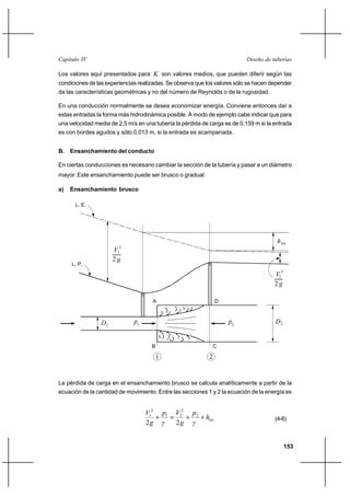                                                                    

Los valores aquí presentados para  son valores medios, que pueden diferir según las
condiciones de las experiencias realizadas. Se observa que los valores sólo se hacen depender
da las características geométricas y no del número de Reynolds o de la rugosidad.

En una conducción normalmente se desea economizar energía. Conviene entonces dar a
estas entradas la forma más hidrodinámica posible. A modo de ejemplo cabe indicar que para
una velocidad media de 2,5 m/s en una tubería la pérdida de carga es de 0,159 m si la entrada
es con bordes agudos y sólo 0,013 m, si la entrada es acampanada.


B.   Ensanchamiento del conducto

En ciertas conducciones es necesario cambiar la sección de la tubería y pasar a un diámetro
mayor. Este ensanchamiento puede ser brusco o gradual.

a)   Ensanchamiento brusco

      L. E.




                                                                                        
                      12
                      2
     L. P.

                                                                                      22
                                                                                      2

                                     A                          D



                 1           1                                    2                2


                                     B                          C

                                         1                  2


La pérdida de carga en el ensanchamiento brusco se calcula analíticamente a partir de la
ecuación de la cantidad de movimiento. Entre las secciones 1 y 2 la ecuación de la energía es


                                   12 1 22 2
                                      ⌡     ⌡   ⌡                                (4-6)
                                   2     2 


                                                                                            153
 
