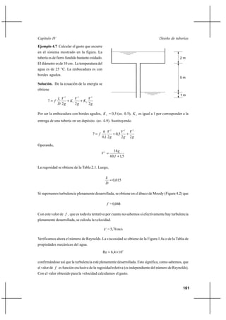                                                                           

Ejemplo 4.7 Calcular el gasto que escurre
en el sistema mostrado en la figura. La
tubería es de fierro fundido bastante oxidado.                                                  2m
El diámetro es de 10 cm . La temperatura del
agua es de 25 °C. La embocadura es con
bordes agudos.
                                                                                                5m
Solución. De la ecuación de la energía se
obtiene
                                                                                                1m
             2      2      2
       7       ⌡ 1    ⌡ 2
             2      2      2

Por ser la embocadura con bordes agudos,  1 = 0,5 (ec. 4-5),  2 es igual a 1 por corresponder a la
entrega de una tubería en un depósito. (ec. 4-9). Sustituyendo

                                               6 2         2 2
                                       7            ⌡ 0,5   ⌡
                                              0,1 2        2 2

Operando,
                                                       14 
                                              2 
                                                     60  ⌡ 1,5

La rugosidad se obtiene de la Tabla 2.1. Luego,

                                                  
                                                     0,015
                                                  

Si suponemos turbulencia plenamente desarrollada, se obtiene en el ábaco de Moody (Figura 4.2) que

                                                    = 0,044

Con este valor de  , que es todavía tentativo por cuanto no sabemos si efectivamente hay turbulencia
plenamente desarrollada, se calcula la velocidad.

                                                  = 5,76 m/s

Verificamos ahora el número de Reynolds. La viscosidad se obtiene de la Figura 1.8a o de la Tabla de
propiedades mecánicas del agua.
                                                 Re  6,4 Ι 105

confirmándose así que la turbulencia está plenamente desarrollada. Esto significa, como sabemos, que
el valor de  es función exclusiva de la rugosidad relativa (es independiente del número de Reynolds).
Con el valor obtenido para la velocidad calculamos el gasto.


                                                                                                  161
 
