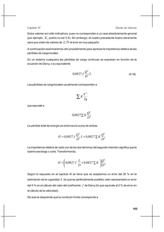                                                                     

Estos valores son sólo indicativos, pues no corresponden a un caso absolutamente general
(por ejemplo,1 podría no ser 0,5). Sin embargo, el cuadro precedente ilustra claramente
para que orden de valores de   el error es muy pequeño.

A continuación examinaremos otro procedimiento para apreciar la importancia relativa de las
pérdidas de carga locales.

En un sistema cualquiera las pérdidas de carga continuas se expresan en función de la
ecuación de Darcy, o su equivalente

                                                   2
                                        0,0827                                       (4-18)
                                                   5

Las pérdidas de carga locales usualmente corresponden a


                                                   2
                                               
                                                   2g
que equivale a

                                                        2
                                        0,0827 
                                                        4

La pérdida total de energía es entonces la suma de ambas


                                           2                     2
                             0,0827         ⌡ 0,0827      
                                           5                     4

La importancia relativa de cada uno de los dos términos del segundo miembro significa que la
tubería sea larga o corta. Transformando,


                                                                 2
                             0,0827         ⌡ 00827      
                                                                 4

Según lo expuesto en el capítulo III se tiene que se aceptamos un error del 20 % en la
estimación de la rugosidad      (lo que es perfectamente posible), esto representará un error
del 4 % en el cálculo del valor del coeficiente  de Darcy (lo que equivale al 2 % de error en
el cálculo de la velocidad).

De acá se desprende que la condición límite corresponde a



                                                                                          165
 