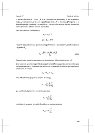                                                                    

  es el coeficiente de Coriolis, es el coeficiente de Boussinesq,  es la velocidad
media,  es la presión, el peso específico del fluido, su densidad,  el gasto,  el
área de la sección transversal. Los subíndices 1 corresponden al tramo ubicado aguas arriba
y los subíndices 2 al tramo ubicado aguas abajo.

Para el flujo laminar consideramos

                                              1          2   2


                                          1          2    4/3

Haciendo las sustituciones y operando se llega finalmente a la expresión que da la pérdida de
carga local   


                                  
                                          31            2 1 2 
                                                                                      (4-20)
                                                           3

Esta expresión puede compararse con la obtenida para el flujo turbulento, ec. 4-7.

En el caso más general una pérdida de carga local está formada por dos componentes: a) la
pérdida de energía por rozamiento con el contorno, b) la pérdida de energía por disipación en
la formación de vórtices

                                        ⌡ 

Para el flujo laminar, (según ecuaciones de Darcy)


                                                  64   2
                                      
                                                  Re  2 

que para longitud y diámetro constante equivale a


                                                       2
                                           
                                                      Re 2 

La pérdida de carga por formación de vórtices se considera que es


                                                              2
                                            
                                                              2



                                                                                         167
 