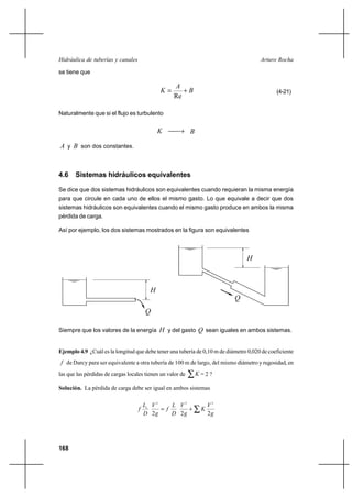                                                             

se tiene que

                                                   
                                                    ⌡                                      (4-21)
                                                   Re

Naturalmente que si el flujo es turbulento


                                                           

 y  son dos constantes.



4.6 Sistemas hidráulicos equivalentes

Se dice que dos sistemas hidráulicos son equivalentes cuando requieran la misma energía
para que circule en cada uno de ellos el mismo gasto. Lo que equivale a decir que dos
sistemas hidráulicos son equivalentes cuando el mismo gasto produce en ambos la misma
pérdida de carga.

Así por ejemplo, los dos sistemas mostrados en la figura son equivalentes



                                                                                 



                                         
                                                                            
                                       

Siempre que los valores de la energía  y del gasto  sean iguales en ambos sistemas.


Ejemplo 4.9 ¿Cuál es la longitud que debe tener una tubería de 0,10 m de diámetro 0,020 de coeficiente
  de Darcy para ser equivalente a otra tubería de 100 m de largo, del mismo diámetro y rugosidad, en
las que las pérdidas de cargas locales tienen un valor de       =2?

Solución. La pérdida de carga debe ser igual en ambos sistemas

                                         2      2               2
                                                    ⌡         
                                        2        2               2




168
 