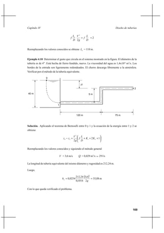                                                                          

                                                 2     
                                                         ⌡2
                                                2       


Reemplazando los valores conocidos se obtiene  = 110 m.


Ejemplo 4.10 Determinar el gasto que circula en el sistema mostrado en la figura. El diámetro de la
tubería es de 4”. Está hecha de fierro fundido, nuevo. La viscosidad del agua es 1,4x10-6 m2/s. Los
bordes de la entrada son ligeramente redondeados. El chorro descarga libremente a la atmósfera.
Verificar por el método de la tubería equivalente.

                 0

                                                     
                                                                                                 2

40 m                                                        5m



                            1



                                                 120 m                           75 m



Solución. Aplicando el teorema de Bernoulli entre 0 y 1 y la ecuación de la energía entre 1 y 2 se
obtiene

                                               2  
                                   0   2        ⌡ 1 ⌡ 2  2 ⌡ 1
                                               2  

Reemplazando los valores conocidos y siguiendo el método general

                                 = 3,6 m/s         = 0,029 m3/s    29 l/s

La longitud de tubería equivalente del mismo diámetro y rugosidad es 212,24 m.

Luego,

                                                 212,24 3,6 
                                                            2

                                     0,0254                  35,08 m
                                                 0,1016 2 


Con lo que queda verificado el problema.




                                                                                               169
 