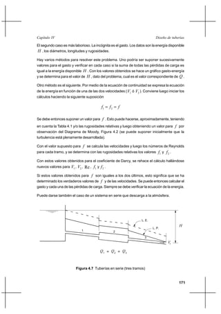                                                                      

El segundo caso es más laborioso. La incógnita es el gasto. Los datos son la energía disponible
 , los diámetros, longitudes y rugosidades.
Hay varios métodos para resolver este problema. Uno podría ser suponer sucesivamente
valores para el gasto y verificar en cada caso si la suma de todas las pérdidas de carga es
igual a la energía disponible  . Con los valores obtenidos se hace un gráfico gasto-energía
y se determina para el valor de  , dato del problema, cual es el valor correspondiente de  .

Otro método es el siguiente. Por medio de la ecuación de continuidad se expresa la ecuación
de la energía en función de una de las dos velocidades ( 1 ó 2 ). Conviene luego iniciar los
cálculos haciendo la siguiente suposición

                                           1   2  

Se debe entonces suponer un valor para  . Esto puede hacerse, aproximadamente, teniendo
en cuenta la Tabla 4.1 y/o las rugosidades relativas y luego obteniendo un valor para  por
observación del Diagrama de Moody, Figura 4.2 (se puede suponer inicialmente que la
turbulencia está plenamente desarrollada).

Con el valor supuesto para  se calcula las velocidades y luego los números de Reynolds
para cada tramo, y se determina con las rugosidades relativas los valores      1 y  2 .
Con estos valores obtenidos para el coeficiente de Darcy, se rehace el cálculo hallándose
nuevos valores para   1 , 2 , Re , 1 y  2 .
Si estos valores obtenidos para  son iguales a los dos últimos, esto significa que se ha
determinado los verdaderos valores de  y de las velocidades. Se puede entonces calcular el
gasto y cada una de las pérdidas de carga. Siempre se debe verificar la ecuación de la energía.

Puede darse también el caso de un sistema en serie que descarga a la atmósfera.




                                                                   L. E.
                                                                                            
                                                                           L. P.
                             1                    2
                                                                     3
                                                                                      

                                           1 = 2 = 3



                         Figura 4.7 Tuberías en serie (tres tramos)


                                                                                            171
 