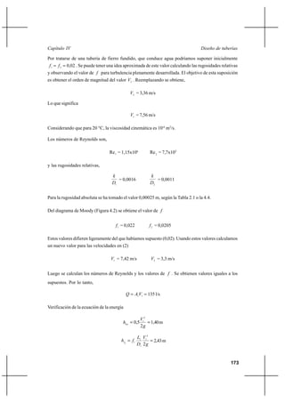                                                                           

Por tratarse de una tubería de fierro fundido, que conduce agua podríamos suponer inicialmente
1   2  0,02 . Se puede tener una idea aproximada de este valor calculando las rugosidades relativas
y observando el valor de  para turbulencia plenamente desarrollada. El objetivo de esta suposición
es obtener el orden de magnitud del valor 2 . Reemplazando se obtiene,

                                              2 = 3,36 m/s

Lo que significa

                                              1 = 7,56 m/s

Considerando que para 20 °C, la viscosidad cinemática es 10-6 m2/s.

Los números de Reynolds son,

                                 Re1 = 1,15x106           Re 2 = 7,7x105

y las rugosidades relativas,

                                                         
                                     = 0,0016                = 0,0011
                                  1                      2


Para la rugosidad absoluta se ha tomado el valor 0,00025 m, según la Tabla 2.1 o la 4.4.

Del diagrama de Moody (Figura 4.2) se obtiene el valor de 


                                    1 = 0,022            2 = 0,0205

Estos valores difieren ligeramente del que habíamos supuesto (0,02). Usando estos valores calculamos
un nuevo valor para las velocidades en (2)

                                  1 = 7,42 m/s           2 = 3,3 m/s


Luego se calculan los números de Reynolds y los valores de  . Se obtienen valores iguales a los
supuestos. Por lo tanto,

                                              1 1  135 l/s

Verificación de la ecuación de la energía

                                                     12
                                          0,5        1,40 m
                                                     2

                                                   1 12
                                        1  1           2,43 m
                                                   1 2 


                                                                                                   173
 