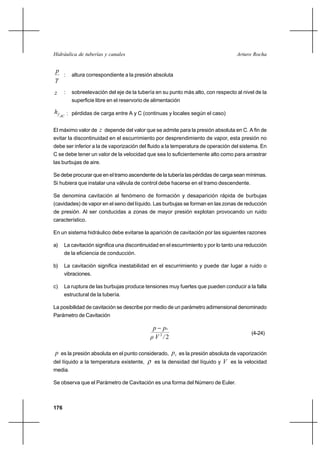                                                          


 
      :     altura correspondiente a la presión absoluta


     :     sobreelevación del eje de la tubería en su punto más alto, con respecto al nivel de la
            superficie libre en el reservorio de alimentación

        : pérdidas de carga entre A y C (continuas y locales según el caso)
     


El máximo valor de  depende del valor que se admite para la presión absoluta en C. A fin de
evitar la discontinuidad en el escurrimiento por desprendimiento de vapor, esta presión no
debe ser inferior a la de vaporización del fluido a la temperatura de operación del sistema. En
C se debe tener un valor de la velocidad que sea lo suficientemente alto como para arrastrar
las burbujas de aire.

Se debe procurar que en el tramo ascendente de la tubería las pérdidas de carga sean mínimas.
Si hubiera que instalar una válvula de control debe hacerse en el tramo descendente.

Se denomina cavitación al fenómeno de formación y desaparición rápida de burbujas
(cavidades) de vapor en el seno del líquido. Las burbujas se forman en las zonas de reducción
de presión. Al ser conducidas a zonas de mayor presión explotan provocando un ruido
característico.

En un sistema hidráulico debe evitarse la aparición de cavitación por las siguientes razones

a)    La cavitación significa una discontinuidad en el escurrimiento y por lo tanto una reducción
      de la eficiencia de conducción.

b)    La cavitación significa inestabilidad en el escurrimiento y puede dar lugar a ruido o
      vibraciones.

c)    La ruptura de las burbujas produce tensiones muy fuertes que pueden conducir a la falla
      estructural de la tubería.

La posibilidad de cavitación se describe por medio de un parámetro adimensional denominado
Parámetro de Cavitación

                                                 
                                                                                           (4-24)
                                                 2 2

  es la presión absoluta en el punto considerado,  es la presión absoluta de vaporización
del líquido a la temperatura existente,     es la densidad del líquido y  es la velocidad
media.

Se observa que el Parámetro de Cavitación es una forma del Número de Euler.



176
 