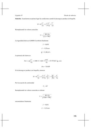                                                                          

Solución. Examinemos en primer lugar las condiciones cuando la descarga se produce sin boquilla.

                                             2      2 
                                                           2

                                             ⌡      ⌡
                                             2      2 2

Reemplazando los valores conocidos


                                                 40 Ι 2 
                                         
                                               1,2 ⌡ 700 

La rugosidad relativa es 0,00004. Se obtiene finalmente

                                               = 0,010

                                            = 9,78 m/s

                                            = 11,06 m3/s

La potencia del chorro es

                          2                       9 782
                        1 000   Ι 1106 Ι           53 97302 kg - m/s
                          2                        2

                                            = 710 HP

Si la descarga se produce con boquilla, entonces


                                    2      2   1              2 2
                                    ⌡       ⌡ 2          1      ⌡
                                    2      2                2 2


Por la ecuación de continuidad

                                                4

Reemplazando los valores conocidos se obtiene


                                                 40 Ι 2 
                                        
                                              19,88 ⌡ 700 

encontrándose finalmente

                                               = 0,011

                                            = 5,33 m/s




                                                                                               179
 