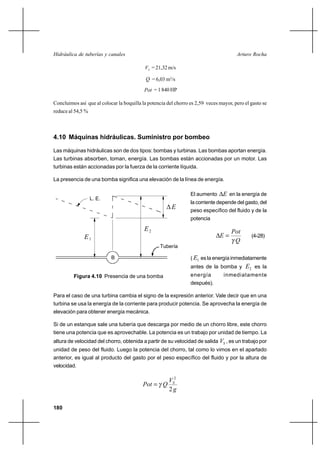                                                             

                                            = 21,32 m/s

                                             = 6,03 m3/s
                                            = 1 840 HP

Concluimos así que al colocar la boquilla la potencia del chorro es 2,59 veces mayor, pero el gasto se
reduce al 54,5 %



4.10 Máquinas hidráulicas. Suministro por bombeo

Las máquinas hidráulicas son de dos tipos: bombas y turbinas. Las bombas aportan energía.
Las turbinas absorben, toman, energía. Las bombas están accionadas por un motor. Las
turbinas están accionadas por la fuerza de la corriente líquida.

La presencia de una bomba significa una elevación de la línea de energía.

                                                                 El aumento       en la energía de
                   L. E.
                                                                 la corriente depende del gasto, del
                                                               peso específico del fluido y de la
                                                                 potencia
                                           2                                        
              1                                                                            (4-28)
                                                                                      
                                                   Tubería

                           B                                     ( 1 es la energía inmediatamente
                                                                 antes de la bomba y       2 es la
         Figura 4.10 Presencia de una bomba                      energía         inmediatamente
                                                                 después).

Para el caso de una turbina cambia el signo de la expresión anterior. Vale decir que en una
turbina se usa la energía de la corriente para producir potencia. Se aprovecha la energía de
elevación para obtener energía mecánica.

Si de un estanque sale una tubería que descarga por medio de un chorro libre, este chorro
tiene una potencia que es aprovechable. La potencia es un trabajo por unidad de tiempo. La
altura de velocidad del chorro, obtenida a partir de su velocidad de salida  , es un trabajo por
unidad de peso del fluido. Luego la potencia del chorro, tal como lo vimos en el apartado
anterior, es igual al producto del gasto por el peso específico del fluido y por la altura de
velocidad.

                                                       2
                                            
                                                       2

180
 