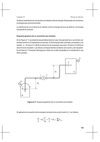                                                                      

Se llama rendimiento de una bomba a la relación entre la energía útil aportada a la corriente y
la energía que acciona la bomba.

La eficiencia de una turbina es la relación entre la energía útil que se obtiene y la energía
tomada de la corriente.


Esquema genérico de un suministro por bombeo

En la Figura 4.11 se presenta esquemáticamente el caso más general de un suministro por
bombeo de M a N. B representa una bomba. En M el líquido está confinado y sometido a una
presión 0 . El tramo 0-1 (M-B) se denomina de aspiración (succión). El tramo 2-3 (B-N) se
denomina de impulsión. Las alturas correspondientes se llaman de succión y de impulsión.
En la Figura 4.11 el líquido descarga por medio de un pitón (boquilla) en un recipiente N, que
está a presión.


                                                                                         3
                                                                         3




                                                                               N

                                   1       2
                                       B
     0
                             
       0




       M



                  Figura 4.11 Esquema genérico de un suministro por bombeo




Si aplicamos la ecuación de la energía a la tubería de succión entre 0 y 1 se obtiene


                              0       12 1
                                    1    ⌡ ⌡  ⌡          
                                       2                        0 1




                                                                                              181
 