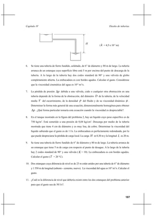                                                                            




                                                           
                                                                         (  = 4,5 x 10-5 m)




6.   Se tiene una tubería de fierro fundido, asfaltado, de 6” de diámetro y 80 m de largo. La tubería
     arranca de un estanque cuya superficie libre está 5 m por encima del punto de descarga de la
     tubería. A lo largo de la tubería hay dos codos standard de 90° y una válvula de globo
     completamente abierta. La embocadura es con bordes agudos. Calcular el gasto. Considérese
     que la viscosidad cinemática del agua es 10-6 m2/s.

7.   La pérdida de presión     debida a una válvula, codo o cualquier otra obstrucción en una
     tubería depende de la forma de la obstrucción, del diámetro  de la tubería, de la velocidad
     media     del escurrimiento, de la densidad       del fluido y de su viscosidad dinámica        .
     Determinar la forma más general de una ecuación, dimensionalmente homogénea para obtener
        . ¿Qué forma particular tomaría esta ecuación cuando la viscosidad es despreciable?.

8.   En el tanque mostrado en la figura del problema 2, hay un líquido cuyo peso específico es de
     750 kg/m3. Está sometido a una presión de 0,04 kg/cm2. Descarga por medio de la tubería
     mostrada que tiene 4 cm de diámetro y es muy lisa, de cobre. Determinar la viscosidad del
     líquido sabiendo que el gasto es de 1 l/s. La embocadura es perfectamente redondeada, por lo
     que puede despreciarse la pérdida de carga local. La carga  es 0,30 m y la longitud  es 20 m.

9.   Se tiene una tubería de fierro fundido de 6” de diámetro y 80 m de largo. La tubería arranca de
     un estanque que tiene 5 m de carga con respecto al punto de desague. A lo largo de la tubería
     hay 2 codos standard de 90° y una válvula (  = 10). La embocadura es con bordes agudos.
     Calcular el gasto (  = 20 °C).

10. Dos estanques cuya diferencia de nivel es de 25 m están unidos por una tubería de 6” de diámetro
     y 1 550 m de longitud (asbesto - cemento, nuevo). La viscosidad del agua es 10-6 m2/s. Calcular el
     gasto.

11. ¿Cuál es la diferencia de nivel que debería existir entre los dos estanques del problema anterior
     para que el gasto sea de 50 l/s?.



                                                                                                   187
 