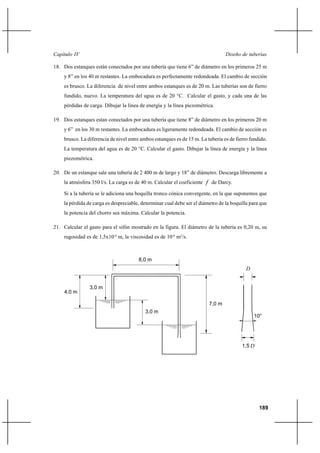                                                                          

18. Dos estanques están conectados por una tubería que tiene 6” de diámetro en los primeros 25 m
    y 8” en los 40 m restantes. La embocadura es perfectamente redondeada. El cambio de sección
    es brusco. La diferencia de nivel entre ambos estanques es de 20 m. Las tuberías son de fierro
    fundido, nuevo. La temperatura del agua es de 20 °C. Calcular el gasto, y cada una de las
    pérdidas de carga. Dibujar la línea de energía y la línea piezométrica.

19. Dos estanques estan conectados por una tubería que tiene 8” de diámetro en los primeros 20 m
    y 6” en los 30 m restantes. La embocadura es ligeramente redondeada. El cambio de sección es
    brusco. La diferencia de nivel entre ambos estanques es de 15 m. La tubería es de fierro fundido.
    La temperatura del agua es de 20 °C. Calcular el gasto. Dibujar la línea de energía y la línea
    piezométrica.

20. De un estanque sale una tubería de 2 400 m de largo y 18” de diámetro. Descarga libremente a
    la atmósfera 350 l/s. La carga es de 40 m. Calcular el coeficiente  de Darcy.

    Si a la tubería se le adiciona una boquilla tronco cónica convergente, en la que suponemos que
    la pérdida de carga es despreciable, determinar cual debe ser el diámetro de la boquilla para que
    la potencia del chorro sea máxima. Calcular la potencia.

21. Calcular el gasto para el sifón mostrado en la figura. El diámetro de la tubería es 0,20 m, su
    rugosidad es de 1,5x10-4 m, la viscosidad es de 10-6 m2/s.



                                       8,0 m
                                                                                           


                3,0 m
    4,0 m

                                                                         7,0 m
                                          3,0 m




                                                                                         1,5 




                                                                                                 189
 
