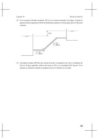                                                                       

24. Si no existiera la bomba circularían 150 l/s en el sistema mostrado en la figura. Calcular la
    potencia teórica requerida en HP de la bomba para mantener el mismo gasto, pero en dirección
    contraria.



                                              12 m




                                                       = 12"
                                                       = 600 m


                                        B
                             = 12"
                             = 300 m




25. Una tubería conduce 200 litros por minuto de aceite. La longitud es de 2 km y el diámetro de
    0,18 m. El peso específico relativo del aceite es 0,9 y su viscosidad 4x10-3 kg-s/m2. Si la
    potencia se mantiene constante se pregunta cual es la variación en el caudal.




                                                                                             191
 