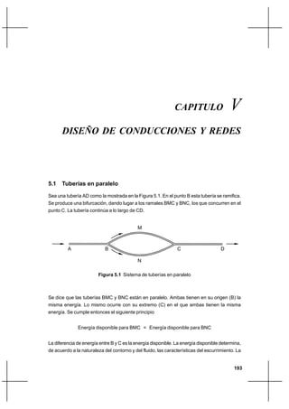                                                           




                                                              CAPITULO                   
      DISEÑO DE CONDUCCIONES Y REDES




5.1 Tuberías en paralelo

Sea una tubería AD como la mostrada en la Figura 5.1. En el punto B esta tubería se ramifica.
Se produce una bifurcación, dando lugar a los ramales BMC y BNC, los que concurren en el
punto C. La tubería continúa a lo largo de CD.


                                            M



         A                  B                                  C                     D

                                            N

                        Figura 5.1 Sistema de tuberías en paralelo



Se dice que las tuberías BMC y BNC están en paralelo. Ambas tienen en su origen (B) la
misma energía. Lo mismo ocurre con su extremo (C) en el que ambas tienen la misma
energía. Se cumple entonces el siguiente principio


              Energía disponible para BMC = Energía disponible para BNC


La diferencia de energía entre B y C es la energía disponible. La energía disponible determina,
de acuerdo a la naturaleza del contorno y del fluido, las características del escurrimiento. La


                                                                                           193
 
