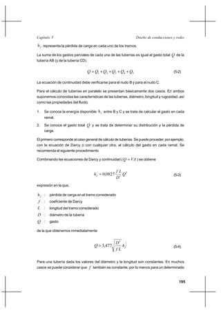                                                           

  representa la pérdida de carga en cada uno de los tramos.

La suma de los gastos parciales de cada una de las tuberías es igual al gasto total  de la
tubería AB (y de la tubería CD).


                                  1 ⌡ 2 ⌡ 3 ⌡ 4 ⌡ 5                             (5-2)

La ecuación de continuidad debe verificarse para el nudo B y para el nudo C.

Para el cálculo de tuberías en paralelo se presentan básicamente dos casos. En ambos
suponemos conocidas las características de las tuberías, diámetro, longitud y rugosidad, así
como las propiedades del fluido.

1.   Se conoce la energía disponible   entre B y C y se trata de calcular el gasto en cada
     ramal.

2.   Se conoce el gasto total  y se trata de determinar su distribución y la pérdida de
     carga.

El primero corresponde al caso general de cálculo de tuberías. Se puede proceder, por ejemplo,
con la ecuación de Darcy o con cualquier otra, al cálculo del gasto en cada ramal. Se
recomienda el siguiente procedimiento

Combinando las ecuaciones de Darcy y continuidad (    ) se obtiene


                                                    2
                                       0,0827                                      (5-3)
                                                   5
expresión en la que,

  : pérdida de carga en el tramo considerado
 : coeficiente de Darcy
 : longitud del tramo considerado
 : diámetro de la tubería
 : gasto

de la que obtenemos inmediatamente


                                               5 12
                                      3,477                                        (5-4)
                                              

Para una tubería dada los valores del diámetro y la longitud son constantes. En muchos
casos se puede considerar que  también es constante, por lo menos para un determinado


                                                                                          195
 