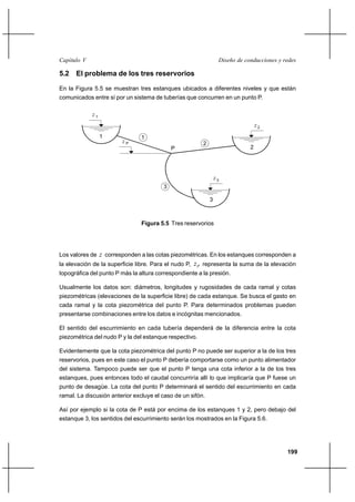                                                               

5.2 El problema de los tres reservorios

En la Figura 5.5 se muestran tres estanques ubicados a diferentes niveles y que están
comunicados entre sí por un sistema de tuberías que concurren en un punto P.

             1
                                                                                   2
                  1             1
                        P                                2
                                             P                                 2




                                                                  3
                                         3

                                                              3



                                Figura 5.5 Tres reservorios




Los valores de  corresponden a las cotas piezométricas. En los estanques corresponden a
la elevación de la superficie libre. Para el nudo P,     representa la suma de la elevación
topográfica del punto P más la altura correspondiente a la presión.

Usualmente los datos son: diámetros, longitudes y rugosidades de cada ramal y cotas
piezométricas (elevaciones de la superficie libre) de cada estanque. Se busca el gasto en
cada ramal y la cota piezométrica del punto P. Para determinados problemas pueden
presentarse combinaciones entre los datos e incógnitas mencionados.

El sentido del escurrimiento en cada tubería dependerá de la diferencia entre la cota
piezométrica del nudo P y la del estanque respectivo.

Evidentemente que la cota piezométrica del punto P no puede ser superior a la de los tres
reservorios, pues en este caso el punto P debería comportarse como un punto alimentador
del sistema. Tampoco puede ser que el punto P tenga una cota inferior a la de los tres
estanques, pues entonces todo el caudal concurriría allí lo que implicaría que P fuese un
punto de desagüe. La cota del punto P determinará el sentido del escurrimiento en cada
ramal. La discusión anterior excluye el caso de un sifón.

Así por ejemplo si la cota de P está por encima de los estanques 1 y 2, pero debajo del
estanque 3, los sentidos del escurrimiento serán los mostrados en la Figura 5.6.




                                                                                             199
 