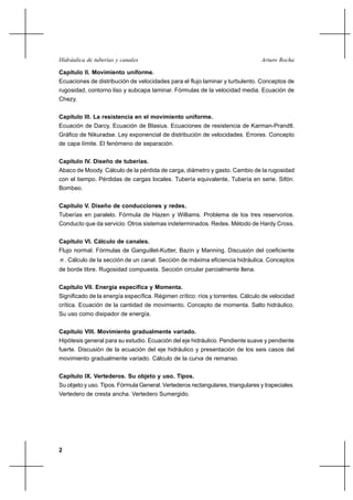 Hidráulica de tuberías y canales                                                Arturo Rocha

Capítulo II. Movimiento uniforme.
Ecuaciones de distribución de velocidades para el flujo laminar y turbulento. Conceptos de
rugosidad, contorno liso y subcapa laminar. Fórmulas de la velocidad media. Ecuación de
Chezy.


Capítulo III. La resistencia en el movimiento uniforme.
Ecuación de Darcy, Ecuación de Blasius. Ecuaciones de resistencia de Karman-Prandtl.
Gráfico de Nikuradse. Ley exponencial de distribución de velocidades. Errores. Concepto
de capa límite. El fenómeno de separación.


Capítulo IV. Diseño de tuberías.
Abaco de Moody. Cálculo de la pérdida de carga, diámetro y gasto. Cambio de la rugosidad
con el tiempo. Pérdidas de cargas locales. Tubería equivalente, Tubería en serie. Sifón.
Bombeo.


Capítulo V. Diseño de conducciones y redes.
Tuberías en paralelo. Fórmula de Hazen y Williams. Problema de los tres reservorios.
Conducto que da servicio. Otros sistemas indeterminados. Redes. Método de Hardy Cross.


Capítulo VI. Cálculo de canales.
Flujo normal. Fórmulas de Ganguillet-Kutter, Bazin y Manning. Discusión del coeficiente
n . Cálculo de la sección de un canal. Sección de máxima eficiencia hidráulica. Conceptos
de borde libre. Rugosidad compuesta. Sección circular parcialmente llena.


Capítulo VII. Energía específica y Momenta.
Significado de la energía específica. Régimen crítico: ríos y torrentes. Cálculo de velocidad
crítica. Ecuación de la cantidad de movimiento. Concepto de momenta. Salto hidráulico.
Su uso como disipador de energía.


Capítulo VIII. Movimiento gradualmente variado.
Hipótesis general para su estudio. Ecuación del eje hidráulico. Pendiente suave y pendiente
fuerte. Discusión de la ecuación del eje hidráulico y presentación de los seis casos del
movimiento gradualmente variado. Cálculo de la curva de remanso.


Capítulo IX. Vertederos. Su objeto y uso. Tipos.
Su objeto y uso. Tipos. Fórmula General. Vertederos rectangulares, triangulares y trapeciales.
Vertedero de cresta ancha. Vertedero Sumergido.




2
 