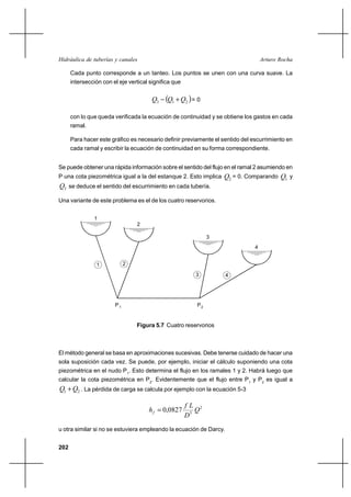                                                         

      Cada punto corresponde a un tanteo. Los puntos se unen con una curva suave. La
      intersección con el eje vertical significa que


                                        3   1 ⌡ 2  = 0
      con lo que queda verificada la ecuación de continuidad y se obtiene los gastos en cada
      ramal.

      Para hacer este gráfico es necesario definir previamente el sentido del escurrimiento en
      cada ramal y escribir la ecuación de continuidad en su forma correspondiente.


Se puede obtener una rápida información sobre el sentido del flujo en el ramal 2 asumiendo en
P una cota piezométrica igual a la del estanque 2. Esto implica   2 = 0. Comparando 1 y
3 se deduce el sentido del escurrimiento en cada tubería.

Una variante de este problema es el de los cuatro reservorios.


                1
                                 2

                                                              3
                                                                               4


                1            2

                                                         3          4




                        P1                               P2


                                 Figura 5.7 Cuatro reservorios



El método general se basa en aproximaciones sucesivas. Debe tenerse cuidado de hacer una
sola suposición cada vez. Se puede, por ejemplo, iniciar el cálculo suponiendo una cota
piezométrica en el nudo P1. Esto determina el flujo en los ramales 1 y 2. Habrá luego que
calcular la cota piezométrica en P2. Evidentemente que el flujo entre P1 y P2 es igual a
1 ⌡ 2 . La pérdida de carga se calcula por ejemplo con la ecuación 5-3

                                                        2
                                         0,0827        
                                                       5
u otra similar si no se estuviera empleando la ecuación de Darcy.


202
 