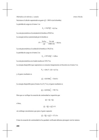                                                         

Iniciemos el cálculo suponiendo un gasto  = 100 l/s (en la bomba).

La pérdida de carga en el tramo 1 es

                                         1  14,6712 = 0,15 m


La cota piezométrica a la entrada de la bomba es 99,85 m.

La energía teórica suministrada por la bomba es

                                       76      76 Ι 40
                                                          = 30,4 m
                                              1 000 Ι 0 1

La cota piezométrica a la salida de la bomba es 130,25 m.

La pérdida de carga en el tramo 2 es

                                        2  107,6322 = 1,08 m

La cota piezométrica en el nudo resulta ser 129,17 m.

La energía disponible (que suponemos se consume íntegramente en fricción) en el tramo 3 es

                                        3 = 129,17 - 125 = 4,17 m

y el gasto resultante es
                                                             1

                                       3  0,0188 23 = 38,4 l/s


La energía disponible para el tramo 4 es 9,17 m y el gasto resultante es

                                                             1

                                       4  0,0326 24 = 98,7 l/s


Para que se verifique la ecuación de continuidad se requeriría que

                                                 2  3 ⌡ 4

o bien,
                                            2        3   ⌡ 4   0

sin embargo encontramos que para el gasto supuesto

                                       2       3   ⌡ 4  = -37,1 l/s

Como la ecuación de continuidad no ha quedado verificada debemos proseguir con los tanteos.


208
 