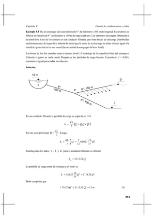                                                                    

Ejemplo 5.5 De un estanque sale una tubería de 8’’ de diámetro y 300 m de longitud. Esta tubería se
bifurca en ramales de 6’’ de diámetro y 150 m de largo cada uno. Los extremos descargan libremente a
la atmósfera. Uno de los ramales es un conducto filtrante que tiene bocas de descarga distribuidas
uniformemente a lo largo de la tubería de modo que la suma de la descarga de todas ellas es igual a la
mitad del gasto inicial en ese ramal (la otra mitad descarga por la boca final).

Las bocas de los dos ramales están al mismo nivel (15 m debajo de la superficie libre del estanque).
Calcular el gasto en cada ramal. Despreciar las pérdidas de carga locales. Considerar  = 0,024,
constante e igual para todas las tuberías.

Solución.

      15 m
                                                                                             0
            1
                                                  P



                                                                                        0



En un conducto filtrante la pérdida de carga es según la ec. 5-9

                                               2
                                              0 ⌡ 0 ⌡  2 
                                               3
                              0
En este caso particular  =      . Luego,
                              2

                                          7 2 7        
                                           0  0,0827 5 02
                                          3 4     12     

Sustituyendo los datos  ,  y  para el conducto filtrante se obtiene


                                              0  2 112,52 02


La pérdida de carga entre el estanque y el nudo es

                                                   2
                                      0,0827        1 718,78  2
                                                  5
Debe cumplirse que

                                   1 718,78  2 ⌡ 2 112,52 02  15 m                            (1)


                                                                                                       213
 