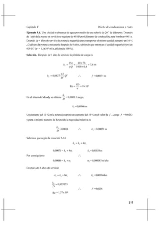                                                                                   

Ejemplo 5.6. Una ciudad se abastece de agua por medio de una tubería de 20’’ de diámetro. Después
de 1 año de la puesta en servicio se requiere de 40 HP por kilómetro de conducción, para bombear 400 l/s.
Después de 4 años de servicio la potencia requerida para transportar el mismo caudal aumentó en 10 %
¿Cuál será la potencia necesaria después de 8 años, sabiendo que entonces el caudal requerido será de
600 l/s? (   = 1,1x10-6 m2/s, eficiencia 100 %).

Solución. Después de 1 año de servicio la pérdida de carga es


                                                  40 Ι 76
                                                           7 ,6 m
                                                 1 000 Ι 0,4

                                     2
                        0,0827                            o
                                                             o o                  = 0,00071 m
                                    5

                                                           
                                               Re               9 Ι 105


                                     1
En el ábaco de Moody se obtiene         = 0,0009. Luego,
                                     

                                                        1 = 0,00046 m


Un aumento del 10 % en la potencia supone un aumento del 10 % en el valor de  . Luego  = 0,0213
y para el mismo número de Reynolds la rugosidad relativa es

                              4
                                 = 0,0014                     o
                                                                                  4 = 0,00071 m
                              
                                                             o o




Sabemos que según la ecuación 5-14
                                                         4  0 ⌡ 4   1




                           0,00071 =  0 ⌡ 4        1                       0 = 0,00038 m
                                                              o
Por consiguiente                                             o o


                           0,00046 =  0 ⌡      1                           1
                                                                                = 0,000083 m/año

Después de 8 años de servicio

                            8   0 ⌡ 8   1
                                                              o
                                                             o o                 8 = 0,001044 m

                          8
                              0,002055
                                                             o
                                                             o o                  = 0,0236
                          Re = 1,37 x 106


                                                                                                                 217
 