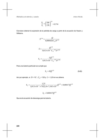                                                     


                                       2
                                                       1,85
                                            100
                                                             = 0,714
                                       1   120

Conviene obtener la expresión de la pérdida de carga a partir de la ecuación de Hazen y
Williams.

                                                       
                                      0,54 
                                                0,000426    2, 63


                                                  1,85
                                 
                                        5,813 Ι 10 7    4 ,866
                                                        1,85




                                                  1,85
                                 
                                         5,813 Ι 10 7    4 ,866
                                                         1,85




Para una tubería particular se cumple que


                                                   1,85                        (5-20)


Así por ejemplo, si  = 10’’,    = 120 y  = 1,25 km se obtiene


                                  1,25
                                                     1,85  0,004171,85
                    5,813 Ι 10 Ι 7 022,4 Ι 7,345 Ι 10 4
                                 7




                                            0,004171,85

Que es la ecuación de descarga para la tubería.




220
 