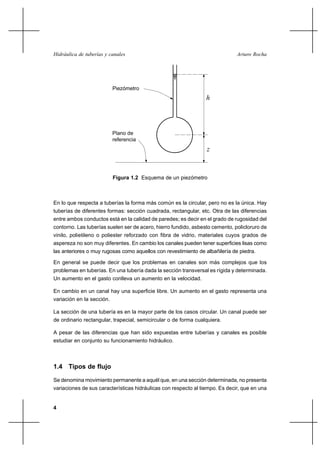 Hidráulica de tuberías y canales                                              Arturo Rocha




                           Piezómetro
                                                                 h



                           Plano de
                           referencia
                                                                 z


                           Figura 1.2 Esquema de un piezómetro



En lo que respecta a tuberías la forma más común es la circular, pero no es la única. Hay
tuberías de diferentes formas: sección cuadrada, rectangular, etc. Otra de las diferencias
entre ambos conductos está en la calidad de paredes; es decir en el grado de rugosidad del
contorno. Las tuberías suelen ser de acero, hierro fundido, asbesto cemento, policloruro de
vinilo, polietileno o poliester reforzado con fibra de vidrio, materiales cuyos grados de
aspereza no son muy diferentes. En cambio los canales pueden tener superficies lisas como
las anteriores o muy rugosas como aquellos con revestimiento de albañilería de piedra.

En general se puede decir que los problemas en canales son más complejos que los
problemas en tuberías. En una tubería dada la sección transversal es rígida y determinada.
Un aumento en el gasto conlleva un aumento en la velocidad.

En cambio en un canal hay una superficie libre. Un aumento en el gasto representa una
variación en la sección.

La sección de una tubería es en la mayor parte de los casos circular. Un canal puede ser
de ordinario rectangular, trapecial, semicircular o de forma cualquiera.

A pesar de las diferencias que han sido expuestas entre tuberías y canales es posible
estudiar en conjunto su funcionamiento hidráulico.



1.4 Tipos de flujo

Se denomina movimiento permanente a aquél que, en una sección determinada, no presenta
variaciones de sus características hidráulicas con respecto al tiempo. Es decir, que en una


4
 