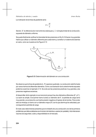                                                      

La inclinación de la línea de gradiente sería

                                                
                                           
                                                

Siendo  la diferencia de nivel entre los estanques y  la longitud total de la conducción,
supuesta de diámetro uniforme.

Se puede fácilmente verificar la intensidad de las presiones en M y N. Si fueran muy grandes
habría que utilizar un diámetro diferente para cada tramo y constituir un sistema de tuberías
en serie, como se muestra en la Figura 5.13


                         A


                                                    L. P.


                                    M                                  
                                                N


                                                              B




                Figura 5.13 Determinación del diámetro en una conducción



Se observa que la línea de gradiente (L. P.) aparece quebrada. La conducción está formada
por varios tramos de diferentes diámetros. Como una ilustración de lo anteriormente expuesto
podemos examinar el ejemplo 4.14. Se evita así las presiones positivas muy grandes y las
presiones negativas excesivas.

Al desarrollar dicho ejemplo no se mencionó porqué hay dos diámetros diferentes (8’’ y 6’’).
La razón es simple. Si el primer tramo tuviera un diámetro de 6’’, la pérdida de carga sería
muy grande y se produciría una fuerte presión negativa al ingreso de la bomba. Para evitar
esto se introdujo un tramo con un diámetro mayor (8’’) con lo que disminuyó la velocidad y por
consiguiente la pérdida de carga.

En todo caso debe tenerse presente que en el diseño de una conducción uno de los primeros
problemas que debe analizarse es el número de tuberías a usarse (en paralelo). Acá intervienen
razones de seguridad, costo y disponibilidad en el mercado.




224
 