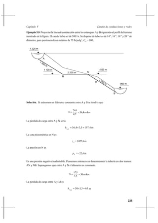                                                                        

Ejemplo 5.8 Proyectar la línea de conducción entre los estanques A y B siguiendo el perfil del terreno
mostrado en la figura. El caudal debe ser de 500 l/s. Se dispone de tuberías de 14’’, 16’’, 18’’ y 20 ‘’de
diámetro, para presiones de un máximo de 75 lb/pulg2,   = 100,


   1 225 m



                A



                 1 100 m                                                    1 050 m
                                         2 200 m                 N
                                   M

                                                                       B'
                                                                                               960 m



                                                                                          B


Solución. Si usáramos un diámetro constante entre A y B se tendría que


                                               265
                                                 = 56,4 m/km
                                               47

La pérdida de carga entre A y N sería

                                           56,4 Ι 3,5  197,4 m

La cota piezométrica en N es

                                                 = 1 027,6 m

La presión en N es

                                                 = - 22,4 m


Es una presión negativa inadmisible. Pensemos entonces en descomponer la tubería en dos tramos:
AN y NB. Supongamos que entre A y N el diámetro es constante.

                                                175
                                                  = 50 m/km
                                                3,5

La pérdida de carga entre A y M es

                                             50 Ι 1,3  65 m



                                                                                                       225
 