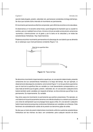 Capítulo I                                                                     Introducción

sección dada el gasto, presión, velocidad, etc. permanecen constantes a lo largo del tiempo.
Se dice que durante dicho intervalo el movimiento es permanente.

El movimiento permanente es fácil de comprender, pero difícil de encontrar en la naturaleza.

Si observamos un río durante varias horas, quizá tengamos la impresión que su caudal no
cambia, pero en realidad hora a hora, minuto a minuto se están produciendo variaciones
-aumentos o disminuciones- en el gasto y por lo tanto en la velocidad y en todas las
características hidráulicas. Hay impermanencia.

Podemos encontrar movimiento permanente en la descarga de una tubería que se alimenta
de un estanque cuyo nivel permanece constante (Figura 1.3).


                        Nivel de la superficie libre




                                                                         Q

                                 Figura 1.3 Tipos de flujo



Se denomina movimiento impermanente a aquel que, en una sección determinada, presenta
variaciones de sus características hidráulicas a lo largo del tiempo. Así por ejemplo, si
observamos la descarga de una tubería, como la de la Figura 1.3, en la que ahora suponemos
que el nivel de la superficie libre es variable (un nivel descendente correspondería a un
caso real) se tendría que el gasto, presión, velocidad, etc. en una sección cualquiera de la
tubería también serán variables con respecto al tiempo: se dice entonces que el flujo no es
permanente. Es impermanente. Es variable.

Hay otros casos de movimiento no permanente que podrían presentarse. Por ejemplo, en
una tubería en la que bruscamente cerramos una válvula situada en su extremo se producirá
una onda de sobrepresión que se propaga hacia aguas arriba. En una sección cualquiera
habrá impermanencia porque las condiciones hidráulicas son variables con el tiempo. Este
fenómeno de sobreelevación súbita de la presión se denomina golpe de ariete.

Se dice que un tramo de canal o tubería tiene movimiento uniforme cuando las características
hidráulicas son las mismas -es decir, son constantes- para cualquier sección de dicho



                                                                                           5
 