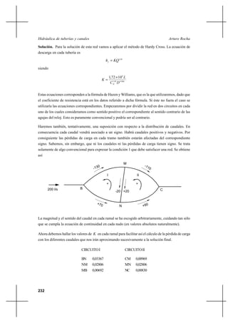                                                               

Solución. Para la solución de esta red vamos a aplicar el método de Hardy Cross. La ecuación de
descarga en cada tubería es

                                                  1,85

siendo

                                                   1,72 Ι 10 6 
                                           
                                                     ,85  4, 866
                                                      1




Estas ecuaciones corresponden a la fórmula de Hazen y Williams, que es la que utilizaremos, dado que
el coeficiente de resistencia está en los datos referido a dicha fórmula. Si éste no fuera el caso se
utilizaría las ecuaciones correspondientes. Empezaremos por dividir la red en dos circuitos en cada
uno de los cuales consideramos como sentido positivo el correspondiente al sentido contrario de las
agujas del reloj. Esto es puramente convencional y podría ser al contrario.

Haremos también, tentativamente, una suposición con respecto a la distribución de caudales. En
consecuencia cada caudal vendrá asociado a un signo. Habrá caudales positivos y negativos. Por
consiguiente las pérdidas de carga en cada tramo también estarán afectadas del correspondiente
signo. Sabemos, sin embargo, que ni los caudales ni las pérdidas de carga tienen signo. Se trata
solamente de algo convencional para expresar la condición 1 que debe satisfacer una red. Se obtiene
así

                                                                M


                                               I                        II

                                               +                        +
      200 l/s               B                                                      C
                                                         -20 +20



                                                            N


La magnitud y el sentido del caudal en cada ramal se ha escogido arbitrariamente, cuidando tan sólo
que se cumpla la ecuación de continuidad en cada nudo (en valores absolutos naturalmente).

Ahora debemos hallar los valores de  en cada ramal para facilitar así el cálculo de la pérdida de carga
con los diferentes caudales que nos irán aproximando sucesivamente a la solución final.

                              CIRCUITO I                          CIRCUITO II

                              BN     0,03367                      CM    0,00969
                              NM     0,02806                      MN    0,02806
                              MB     0,00692                      NC    0,00830




232
 