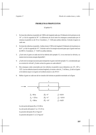                                                                  



                               PROBLEMAS PROPUESTOS

                                             (Capítulo V)



1.   Se tiene dos tuberías en paralelo de 3 000 m de longitud cada una. El diámetro de la primera es de
     10’’ y el de la segunda de 20’’. La diferencia de nivel entre los estanques comunicados por el
     sistema en paralelo es de 18 m. Considerar  = 0,02 para ambas tuberías. Calcular el gasto en
     cada una.

2.   Se tiene dos tuberías en paralelo. Ambas tienen 2 500 m de longitud. El diámetro de la primera es
     de 8’’ y el de la segunda de 14’’. Calcular cuál es la energía necesaria para que el gasto total sea
     de 200 l/s. Considerar  = 0,025 en ambas tuberías.

3.   ¿Cual sería el gasto en cada una de las tuberías del ejemplo 5.2, si no estuviera la válvula y se
     mantuviera la misma energía disponible?.

4.   ¿Cuál sería la energía necesaria para transportar el gasto total del ejemplo 5.2, considerando que
     no existiera la válvula? ¿Cuales serían los gastos en cada tubería?.

5.   Dos estanques están conectados por tres tuberías en paralelo cuyos diámetros son  , 2  y
     3  . Las tres tuberías tienen la misma longitud y el mismo valor de  de Darcy. ¿Cuál es el gasto
     en la tubería mayor si el gasto en la tubería menor es de 30 l/s?.

6.   Hallar el gasto en cada uno de los ramales del sistema en paralelo mostrado en la figura


                                                    1

                                                    2
                                  B                                   C
                                                    3


                      1 = 80 m              1 = 4’’               1 = 0,018
                      2 = 120 m             2 = 6’’                2 = 0,018
                      3 = 300 m             3 = 10’’               3 = 0,025

     La elevación del punto B es 112,80 m
     La elevación del punto C es 115,10 m
     La presión del punto B es 4 kg/cm2
     La presión del punto C es 2,5 kg/cm2



                                                                                                     237
 