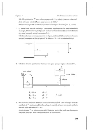                                                                  

     Si la diferencia de nivel  entre ambos estanques es de 10 m, calcular el gasto en cada ramal.
     ¿Cuál debe ser el valor de  para que el gasto sea de 300 l/s?
     Determinar la longitud de una tubería equivalente que reemplace al sistema (para  = 10 m).

17. La tubería 1 tiene 300 m de longitud y 4’’ de diámetro. Suponiendo que ésta sea la única tubería
     de desagüe, determinar la longitud que debe tener una tubería en paralelo (2) del mismo diámetro
     para que el gasto en la tubería 1 aumente en 50 %.
     Calcular cuál sería el porcentaje de aumento en el gasto, si además del tubo anterior se coloca una
     tubería (3) en paralelo de 50 m de largo y 3’’ de diámetro. (  = 0,02 en todas las tuberías)




                                                                                           
                                    2
                                                                       1

                                                 3



18. Calcular la elevación que debe tener el estanque para que el gasto que ingrese a él sea de 10 l/s.

                                                                             ?

              = 4 kg/cm 2
                                                                                               10 l/s


                                                                                 válvula
                   0
                                                                       2

                                                   1                               3


                       1 = 150 m            1 = 6’’
                       2 = 80 m             2 = 4’’                = 0,025
                       3 = 40 m             3 = 4’’

19. Dos reservorios tienen una diferencia de nivel constante de 220 ft. Están unidos por medio de
     una tubería de 9’’ de diámetro y 2,5 millas de largo. A una milla del reservorio más alto la tubería
     tiene una salida que descarga 1,5 ft3/s.
     Asumiendo para  un valor constante de 0,036 calcular la velocidad con la que el agua entra
     al segundo reservorio. No se consideren pérdidas de cargas locales .



                                                                                                        241
 
