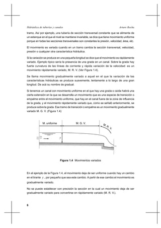 Hidráulica de tuberías y canales                                               Arturo Rocha

tramo. Así por ejemplo, una tubería de sección transversal constante que se alimenta de
un estanque en el que el nivel se mantiene invariable, se dice que tiene movimiento uniforme
porque en todas las secciones transversales son constantes la presión, velocidad, área, etc.

El movimiento es variado cuando en un tramo cambia la sección transversal, velocidad,
presión o cualquier otra característica hidráulica.

Si la variación se produce en una pequeña longitud se dice que el movimiento es rápidamente
variado. Ejemplo típico sería la presencia de una grada en un canal. Sobre la grada hay
fuerte curvatura de las líneas de corriente y rápida variación de la velocidad: es un
movimiento rápidamente variado, M. R. V. (Ver Figura 1.4).

Se llama movimiento gradualmente variado a aquel en el que la variación de las
características hidráulicas se produce suavemente, lentamente a lo largo de una gran
longitud. De acá su nombre de gradual.

Si tenemos un canal con movimiento uniforme en el que hay una grada o caída habrá una
cierta extensión en la que se desarrolla un movimiento que es una especie de transición o
empalme entre el movimiento uniforme, que hay en el canal fuera de la zona de influencia
de la grada, y el movimiento rápidamente variado que, como se señaló anteriormente, se
produce sobre la grada. Ese tramo de transición o empalme es un movimiento gradualmente
variado M. G. V. (Figura 1.4)



             M. uniforme                  M. G. V.




                             y




                             Figura 1.4 Movimientos variados



En el ejemplo de la Figura 1.4, el movimiento deja de ser uniforme cuando hay un cambio
en el tirante y , por pequeño que sea este cambio. A partir de ese cambio el movimiento es
gradualmente variado.

No se puede establecer con precisión la sección en la cual un movimiento deja de ser
gradualmente variado para convertirse en rápidamente variado (M. R. V.).



6
 