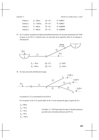                                                                      

        Tubería 1 :        = 300 m;           = 18’’;          = 0,00015
        Tubería 2 :        = 1 500 m;         = 18’’;          = 0,00015
        Tubería 3 :        = 600 m;           = 10’’;          = 0,000045
        Tubería 4 :        = 600 m;           = 12’’;          = 0,000045

29. En el sistema mostrado en la figura la bomba B suministra a la corriente una potencia de 76 HP.
    El gasto es de 250 |/s. Calcular cuál es la elevación de la superficie libre en el estanque C.
    Eficiencia 0,8.


                                                                    válvula
                                                                     = 2,5                        C

                                                               2
       18 m
                                                                    5m
                               1
             A                                 B



                      1 = 20 m;              1 = 16’’;                1 = 0,025
                      2 = 180 m;             2 = 14’’;                 2 = 0,018

30. Se tiene una red de distribución de agua
                                                                                      + 0,40 m
                                                                            C

                                                           2                                     + 0,20 m

                                                                                4
     0m                                                                                   B
                                    1
                      B
                                               P1                  P                  5
                                                           3        2                                  - 0,30 m

                                                                                              A

    Los puntos P1 y P2 se encuentran al nivel 0,0 m.

    En los puntos A, B y C la presión debe ser de 15 m de columna de agua y el gasto de 8 |/s.

     1 = 200 m
     2 = 50 m
                                         Considere  = 0,018 para todos los tubos. Calcular la potencia
     3 = 30 m
                                         que debe tener la bomba (eficiencia del 85 %).
     4 = 80 m
     5 = 100 m



                                                                                                            245
 