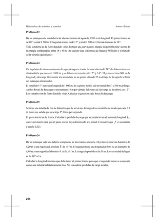                                                               

Problema 23

De un estanque sale una tubería de abastecimiento de agua de 3 200 m de longitud. El primer tramo es
de 10’’ y mide 1 200 m. El segundo tramo es de 12’’ y mide 1 300 m. El tercer tramo es de 10’’.
Toda la tubería es de fierro fundido viejo. Dibujar una curva gasto-energía disponible para valores de
la energía comprendida entre 15 y 40 m. (Se sugiere usar la fórmula de Hazen y Williams y el método
de la tubería equivalente)


Problema 24

Un depósito de almacenamiento de agua desagua a través de una tubería de 24’’ de diámetro (acero
ribeteado) la que recorre 1 800 m y se bifurca en ramales de 12’’ y 14’’. El primero tiene 800 m de
longitud y descarga libremente a la atmósfera en un punto ubicado 25 m debajo de la superficie libre
del estanque alimentador.
El ramal de 14’’ tiene una longitud de 1 600 m; de su punto medio sale un ramal de 6’’ y 500 m de largo.
Ambas bocas de descarga se encuentran 10 m por debajo del punto de descarga de la tubería de 12’’.
Los ramales son de fierro fundido viejo. Calcular el gasto en cada boca de descarga.


Problema 25

Se tiene una tubería de 1 m de diámetro que da servicio a lo largo de su recorrido de modo que cada 0,5
m tiene una salida que descarga 25 litros por segundo.
El gasto inicial es de 1 m3/s. Calcular la pérdida de carga que se producirá en el tramo de longitud  ,
que es necesario para que el gasto inicial haya disminuido a la mitad. Considere que  es constante
e igual a 0,025.


Problema 26

De un estanque sale una tubería compuesta de dos tramos en serie. El primero tiene un diámetro de
0,20 m y una rugosidad absoluta  de 10-4 m. El segundo tiene una longitud de 800 m, un diámetro de
0,40 m y una rugosidad absoluta  de 5x10-5 m. La carga disponible es de 50 m. La viscosidad del agua
es de 10-6 m2/s.
Calcular la longitud mínima que debe tener el primer tramo para que el segundo tramo se comporte
como una tubería hidráulicamente lisa. No considerar pérdidas de carga locales.




254
 