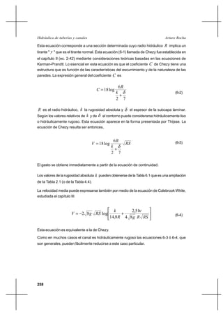                                                        

Esta ecuación corresponde a una sección determinada cuyo radio hidráulico  implica un
tirante "  " que es el tirante normal. Esta ecuación (6-1) llamada de Chezy fue establecida en
el capítulo II (ec. 2-42) mediante consideraciones teóricas basadas en las ecuaciones de
Karman-Prandtl. Lo esencial en esta ecuación es que el coeficiente       de Chezy tiene una
estructura que es función de las características del escurrimiento y de la naturaleza de las
paredes. La expresión general del coeficiente     es

                                                     6
                                         18 log              Por Thijsse
                                                                                       (6-2)
                                                      ⌡
                                                    2 7

 es el radio hidráulico,  la rugosidad absoluta y el espesor de la subcapa laminar.
Según los valores relativos de  y de  el contorno puede considerarse hidráulicamente liso
o hidráulicamente rugoso. Esta ecuación aparece en la forma presentada por Thijsse. La
ecuación de Chezy resulta ser entonces,


                                                  6
                                     18 log                                         (6-3)
                                                
                                                  ⌡
                                                2 7

El gasto se obtiene inmediatamente a partir de la ecuación de continuidad.

Los valores de la rugosidad absoluta    pueden obtenerse de la Tabla 6.1 que es una ampliación
de la Tabla 2.1 (o de la Tabla 4.4).

La velocidad media puede expresarse también por medio de la ecuación de Colebrook White,
estudiada el capítulo III


                                                        2,51
                         2 8   log              ⌡                                  (6-4)
                                               14,8  4 8   

Esta ecuación es equivalente a la de Chezy.

Como en muchos casos el canal es hidráulicamente rugoso las ecuaciones 6-3 ó 6-4, que
son generales, pueden fácilmente reducirse a este caso particular.




258
 