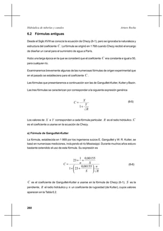                                                       

6.2 Fórmulas antiguas

Desde el Siglo XVIII se conocía la ecuación de Chezy (6-1), pero se ignoraba la naturaleza y
estructura del coeficiente    . La fórmula se originó en 1 768 cuando Chezy recibió el encargo
de diseñar un canal para el suministro de agua a París.

Hubo una larga época en la que se consideró que el coeficiente     era constante e igual a 50,
para cualquier río.

Examinaremos brevemente algunas de las numerosas fórmulas de origen experimental que
en el pasado se estableciera para el coeficiente    .

Las fórmulas que presentaremos a continuación son las de Ganguillet-Kutter, Kutter y Bazin.

Las tres fórmulas se caracterizan por corresponder a la siguiente expresión genérica


                                                    
                                                                                      (6-5)
                                                     
                                                 1⌡
                                                      


Los valores de  e  corresponden a cada fórmula particular.  es el radio hidráulico.      
es el coeficiente a usarse en la ecuación de Chezy.


a) Fórmula de Ganguillet-Kutter

La fórmula, establecida en 1 869 por los ingenieros suizos E. Ganguillet y W. R. Kutter, se
basó en numerosas mediciones, incluyendo el río Mississippi. Durante muchos años estuvo
bastante extendido el uso de esta fórmula. Su expresión es


                                            1 0,00155
                                          23 ⌡⌡
                                                                                    (6-6)
                                              0,00155 
                                    1 ⌡ 23 ⌡
                                                     


 es el coeficiente de Ganguillet-Kutter a usarse en la fórmula de Chezy (6-1),  es la
pendiente,  el radio hidráulico y  un coeficiente de rugosidad (de Kutter), cuyos valores
aparecen en la Tabla 6.2.




260
 