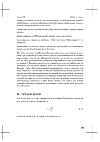                                                                      

Siedek publicó en Viena en 1901 "una nueva fórmula para el cálculo de canales" que es en
realidad bastante complicada. Al igual que muchas fórmulas de esta época está basada en
modificaciones de las ideas de Kutter y Bazin.

Lindboe publico en 1910 una "nueva fórmula" para el cálculo de la velocidad media en corrientes
naturales.

Matakiewiez publicó en 1910 otra nueva fórmula para cursos naturales (ríos).

Hay muchas otras más como la de Christen (1903), Forchheimer (1915), Groeger (1914),
Scobey, etc.

Respecto a las fórmulas empíricas para el cálculo de la velocidad media es conveniente citar
lo escrito por el profesor Francisco Javier Domingez.

"Una crítica razonada y científica de las fórmulas anteriores no puede hacerse, pues, en
primer lugar, no descansan en base científica, sino que son fórmulas empíricas de resultados
experimentales y hay, además, dificultades de otro orden, que impiden una comparación
justa. En efecto, ¿Cómo pretender comparar las categorías fijadas por un experimentador
con las de otro?. Es evidente que en la primera categoría, que es la mejor definida, cabe una
comparación y en ella parece adaptarse mejor a las experiencias la de Bazin que la de
Ganguillet y Kutter y Manning; pero pasando a otras categorías, mientras más áspera es la
pared, más difícil es comparar. Hay otra dificultad y es determinar por simple inspección que
categoría de una fórmula que se quiere usar, corresponde a un canal existente, y es aún más
difícil proyectar un canal dándose a priori la categoría que debe asignársele. Por otra parte, la
rugosidad de pared de un lecho cambia si está sujeto a posibles embancamientos,
deformaciones y vegetaciones, variables de una estación a otra: estamos lejos de haber
expresado en fórmulas la asperidad de la pared de los canales, variable desde un cemento
liso hasta una roca’’.



6.3 Fórmula de Manning

Es la fórmula cuyo uso se halla más extendido en la actualidad. Proviene de considerar que
en la fórmula de Chezy el coeficiente    es

                                                   1
                                                  6
                                                                                        (6-11)
                                                  

de donde al sustituir en 6-1 se obtiene la fórmula de Manning




                                                                                             265
 