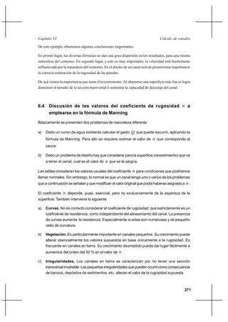                                                                         

De este ejemplo obtenemos algunas conclusiones importantes.

En primer lugar, las diversas fórmulas no dan una gran dispersión en los resultados, para una misma
naturaleza del contorno. En segundo lugar, y esto es muy importante, la velocidad está fuertemente
influenciada por la naturaleza del contorno. En el diseño de un canal será de primerísima importancia
la correcta estimación de la rugosidad de las paredes.

De acá vemos la importancia que tiene el revestimiento. Al obtenerse una superficie más lisa se logra
disminuir el tamaño de la sección transversal ó aumentar la capacidad de descarga del canal.



6.4 Discusión de los valores del coeficiente de rugosidad  a
    emplearse en la fórmula de Manning

Básicamente se presentan dos problemas de naturaleza diferente

a)   Dado un curso de agua existente calcular el gasto  que puede escurrir, aplicando la
     fórmula de Manning. Para ello se requiere estimar el valor de           que corresponde al
     cauce.

b)   Dado un problema de diseño hay que considerar para la superficie (revestimiento) que va
     a tener el canal, cual es el valor de    que se le asigna.

Las tablas consideran los valores usuales del coeficiente      para condiciones que podríamos
llamar normales. Sin embargo, lo normal es que un canal tenga uno o varios de los problemas
que a continuación se señalan y que modifican el valor original que podía haberse asignado a      .

El coeficiente    depende, pues, esencial, pero no exclusivamente de la aspereza de la
superficie. También interviene lo siguiente

a)   Curvas. No es correcto considerar el coeficiente de rugosidad, que estrictamente es un
     coeficiente de resistencia, como independiente del alineamiento del canal. La presencia
     de curvas aumenta la resistencia. Especialmente si estas son numerosas y de pequeño
     radio de curvatura.

b)   Vegetación. Es particularmente importante en canales pequeños. Su crecimiento puede
     alterar esencialmente los valores supuestos en base únicamente a la rugosidad. Es
     frecuente en canales en tierra. Su crecimiento desmedido puede dar lugar fácilmente a
     aumentos del orden del 50 % en el valor de          .

c)   Irregularidades. Los canales en tierra se caracterizan por no tener una sección
     transversal invariable. Las pequeñas irregularidades que pueden ocurrir como consecuencia
     de bancos, depósitos de sedimentos, etc. alteran el valor de la rugosidad supuesta.



                                                                                                 271
 