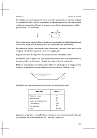                                                                      

Sin embargo, se considera que, por lo menos en primera aproximación, la velocidad media es
un parámetro útil para examinar la posibilidad de sedimentación. Cada partícula sólida se
mantiene en suspensión en función de la relación que existe entre su velocidad de caída       
y la velocidad    de la corriente.
                                                               
                                 
                                                 
                                 


Valores altos de esta relación indican tendencia a la sedimentación y al depósito. Las partículas
actúan como proyectiles y si la velocidad es alta pueden destruir el revestimiento.

El problema de erosión y sedimentación es más serio en tramos en curva, pues en una
margen la velocidad es muy grande y en la otra muy pequeña.

Según la naturaleza de las paredes hay tablas que dan las velocidades límites.

La velocidad ideal es aquella que para las características del agua y del revestimiento no
produce erosión ni sedimentación y da lugar a un costo mínimo de construcción.

El talud de la sección depende de la naturaleza del terreno. Desde el punto de vista puramente
hidráulico se puede lograr los mismos resultados con un canal de cualquier forma.




                                                                         1
                                                                     

Los taludes que generalmente se recomienda son los siguientes (en seco)


                              MATERIAL                   TALUD 


                     Roca dura y sana                      0
                     Roca fisurada                         0,5
                     Suelos cementados, firmes             1
                     Tierra arcillosa                      1,25
                     Tierra arenosa                        1,5
                     Arena                                 2 ó más



Los valores consignados en esta tabla deben considerarse meramente referenciales. Siempre
consideramos que el talud se define como 1 vertical y  horizontal.



                                                                                             275
 