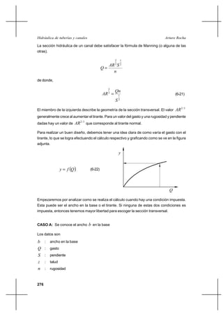                                                      

La sección hidráulica de un canal debe satisfacer la fórmula de Manning (o alguna de las
otras).

                                                       2       1
                                                    3       2
                                              
                                                     
de donde,

                                                       
                                                   2
                                                3
                                                           1                           (6-21)
                                                          2



El miembro de la izquierda describe la geometría de la sección transversal. El valor    2 / 3
generalmente crece al aumentar el tirante. Para un valor del gasto y una rugosidad y pendiente
dadas hay un valor de       2 / 3 que corresponde al tirante normal.

Para realizar un buen diseño, debemos tener una idea clara de como varía el gasto con el
tirante, lo que se logra efectuando el cálculo respectivo y graficando como se ve en la figura
adjunta.

                                                           


                               (6-22)




                                                                                   

Empezaremos por analizar como se realiza el cálculo cuando hay una condición impuesta.
Esta puede ser el ancho en la base o el tirante. Si ninguna de estas dos condiciones es
impuesta, entonces tenemos mayor libertad para escoger la sección transversal.


CASO A: Se conoce el ancho          en la base

Los datos son

     :   ancho en la base
     :   gasto
     :   pendiente
     :   talud
     :   rugosidad



276
 