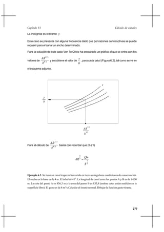                                                                              

La incógnita es el tirante 

Este caso se presenta con alguna frecuencia dado que por razones constructivas se puede
requerir para el canal un ancho determinado.

Para la solución de este caso Ven Te Chow ha preparado un gráfico al que se entra con los

               2 / 3                         
valores de             y se obtiene el valor de , para cada talud (Figura 6.2), tal como se ve en
                8/3
                                               
el esquema adjunto.




                                                                        



               
               




                                                             2/3
                                                      
                                                           8/3
                                                       


                       2 / 3
Para el cálculo de             basta con recordar que (6-21)
                       8 / 3

                                                       
                                                  2
                                               3
                                                            1
                                                       2


Ejemplo 6.3 Se tiene un canal trapecial revestido en tierra en regulares condiciones de conservación.
El ancho en la base es de 4 m. El talud de 45°. La longitud de canal entre los puntos A y B es de 1 000
m. La cota del punto A es 836,5 m y la cota del punto B es 835,8 (ambas cotas están medidas en la
superficie libre). El gasto es de 8 m3/s.Calcular el tirante normal. Dibujar la función gasto-tirante.




                                                                                                         277
 
