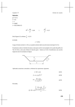                                                                                         

Solución.
 = 8 m3/s
=4m
=1
 = 0,0007
 = 0,02 (Tabla 6.2)

                                                                                   2
                                2
                                                                          3
                               
                                3
                                         1   = 6,04              o
                                                                o o            8       = 0,15
                                        2
                                                                           3

                              
De la Figura 6.2 se obtiene     = 0,315
                              

de donde
                                                       = 1,26 m

Luego el tirante normal es 1,26 m y se puede calcular toda la sección transversal (para 8 m3/s).

Examinemos ahora el método de tanteos, tanto para resolver este ejemplo sin la ayuda del gráfico de
Ven Te Chow, como para obtener la función gasto - tirante (ec 6-22). Consideremos una sección
trapecial como la mostrada en la figura




                                                                                          1
                                                                                       
                                                          



Aplicando ecuaciones conocidas se obtienen las expresiones siguientes

                                                     ⌡                                             (6-23)

                                                  ⌡ 2 1⌡ 2                                            (6-24)


                                               
                                                           ⌡  
                                                                                                           (6-25)
                                                       ⌡ 2 1⌡ 2

De donde,
                                                                           2

                                                               ⌡     3

                                                                               2
                                                                                   1



                                                           ⌡ 2 1⌡  2
                                       ⌡                                                           (6-26)
                                                                 


                                                                                                              279
 