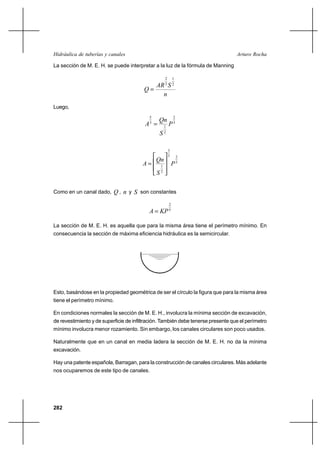                                                        

La sección de M. E. H. se puede interpretar a la luz de la fórmula de Manning

                                                       2       1
                                            3  2
                                        
                                             
Luego,

                                                
                                           5                   2
                                         3           1
                                                           3
                                                2

                                                           3
                                                           5
                                               
                                                                   2
                                                 1
                                                               5
                                                  2




Como en un canal dado,  ,      y  son constantes
                                                           2
                                                       5



La sección de M. E. H. es aquella que para la misma área tiene el perímetro mínimo. En
consecuencia la sección de máxima eficiencia hidráulica es la semicircular.




Esto, basándose en la propiedad geométrica de ser el círculo la figura que para la misma área
tiene el perímetro mínimo.

En condiciones normales la sección de M. E. H., involucra la mínima sección de excavación,
de revestimiento y de superficie de infiltración. También debe tenerse presente que el perímetro
mínimo involucra menor rozamiento. Sin embargo, los canales circulares son poco usados.

Naturalmente que en un canal en media ladera la sección de M. E. H. no da la mínima
excavación.

Hay una patente española, Barragan, para la construcción de canales circulares. Más adelante
nos ocuparemos de este tipo de canales.




282
 