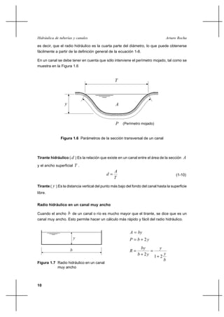 Hidráulica de tuberías y canales                                                   Arturo Rocha

es decir, que el radio hidráulico es la cuarta parte del diámetro, lo que puede obtenerse
fácilmente a partir de la definición general de la ecuación 1-8.

En un canal se debe tener en cuenta que sólo interviene el perímetro mojado, tal como se
muestra en la Figura 1.6


                                                  T




                 y                                A



                                                  P    (Perímetro mojado)



               Figura 1.6 Parámetros de la sección transversal de un canal




Tirante hidráulico ( d ) Es la relación que existe en un canal entre el área de la sección A

y el ancho superficial T .
                                                 A
                                            d                                            (1-10)
                                                 T
Tirante ( y ) Es la distancia vertical del punto más bajo del fondo del canal hasta la superficie
libre.


Radio hidráulico en un canal muy ancho

Cuando el ancho      b de un canal o río es mucho mayor que el tirante, se dice que es un
canal muy ancho. Esto permite hacer un cálculo más rápido y fácil del radio hidráulico.


                                                            A  by
                          y                                 P  b ⌡ 2y
                                                                   by      y
                      b                                     R          
                                                                 b ⌡ 2 y 1⌡ 2 y
                                                                              b
Figura 1.7 Radio hidráulico en un canal
           muy ancho



10
 